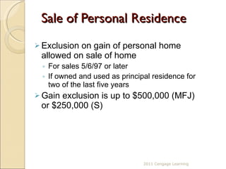 Sale of Personal Residence  Exclusion on gain of personal home allowed on sale of home  For sales 5/6/97 or later If owned and used as principal residence for two of the last five years Gain exclusion is up to $500,000 (MFJ) or $250,000 (S) 2011 Cengage Learning 
