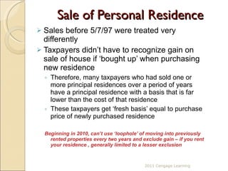 Sale of Personal Residence Sales before 5/7/97 were treated very differently Taxpayers didn’t have to recognize gain on sale of house if ‘bought up’ when purchasing new residence Therefore, many taxpayers who had sold one or more principal residences over a period of years have a principal residence with a basis that is far lower than the cost of that residence These taxpayers get ‘fresh basis’ equal to purchase price of newly purchased residence Beginning in 2010, can’t use ‘loophole’ of moving into previously rented properties every two years and exclude gain – if you rent your residence , generally limited to a lesser exclusion 2011 Cengage Learning 