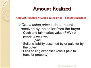 Amount Realized Amount Realized = Gross sales price - Selling expenses Gross sales price  is the amount received by the seller from the buyer Cash and fair market value (FMV) of property received plus Seller’s liability assumed by or paid for by the buyer  Less selling expenses (costs paid to transfer property) 2011 Cengage Learning 