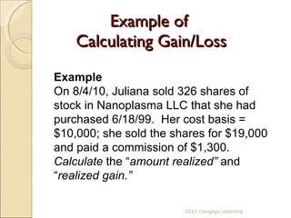 Example of  Calculating Gain/Loss Example On 8/4/10, Juliana sold 326 shares of stock in Nanoplasma LLC that she had purchased 6/18/99.  Her cost basis = $10,000; she sold the shares for $19,000 and paid a commission of $1,300.  Calculate  the “ amount realized”  and “ realized gain.” 2011 Cengage Learning 