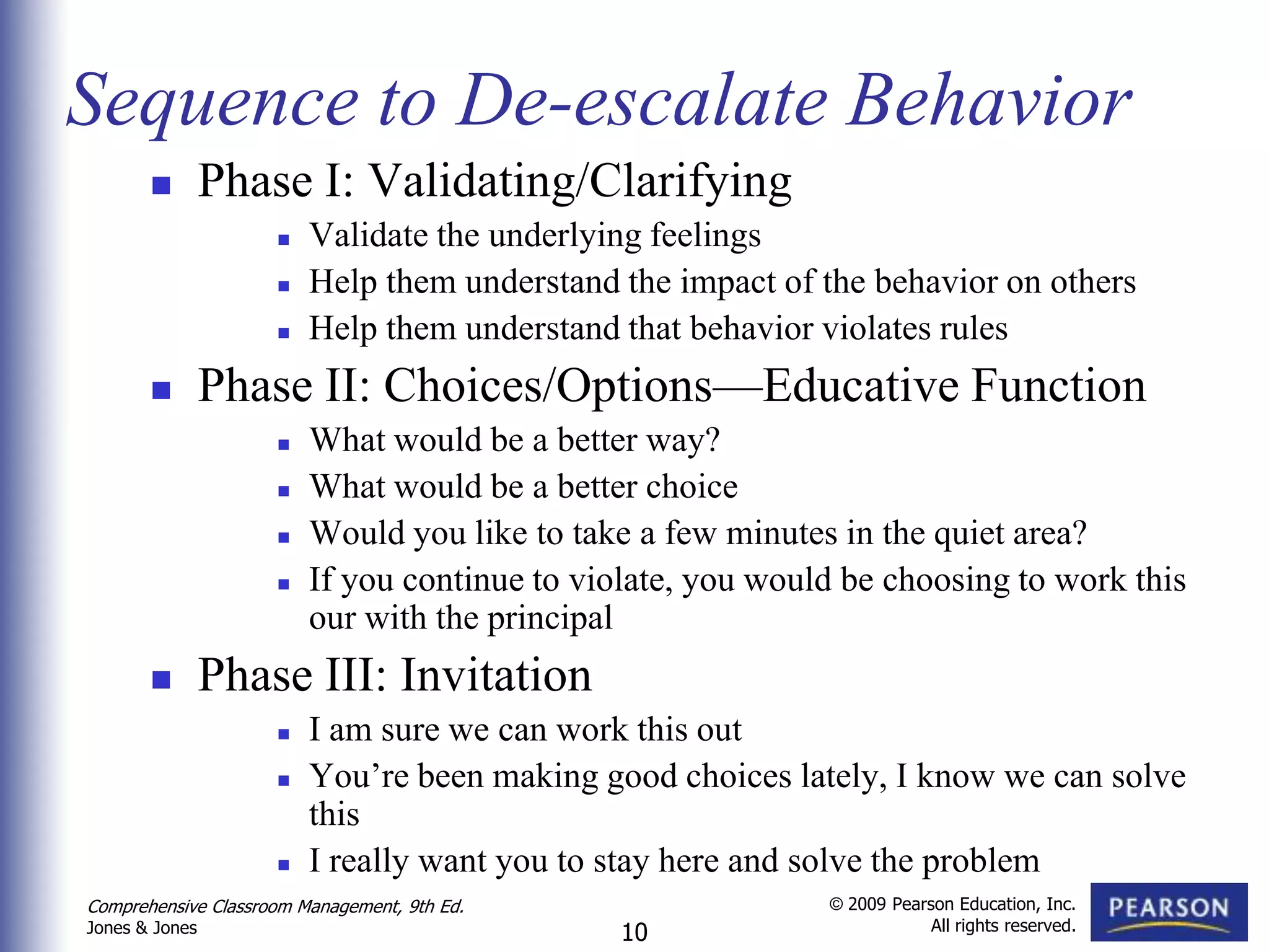 Sequence to De-escalate Behavior
               Phase I: Validating/Clarifying
                        Validate the underlying feelings
                        Help them understand the impact of the behavior on others
                        Help them understand that behavior violates rules
               Phase II: Choices/Options—Educative Function
                        What would be a better way?
                        What would be a better choice
                        Would you like to take a few minutes in the quiet area?
                        If you continue to violate, you would be choosing to work this
                         our with the principal
               Phase III: Invitation
                        I am sure we can work this out
                        You’re been making good choices lately, I know we can solve
                         this
                        I really want you to stay here and solve the problem
Comprehensive Classroom Management, 9th Ed.                  © 2009 Pearson Education, Inc.
                                                                         All rights reserved.
Jones & Jones                                  10
 