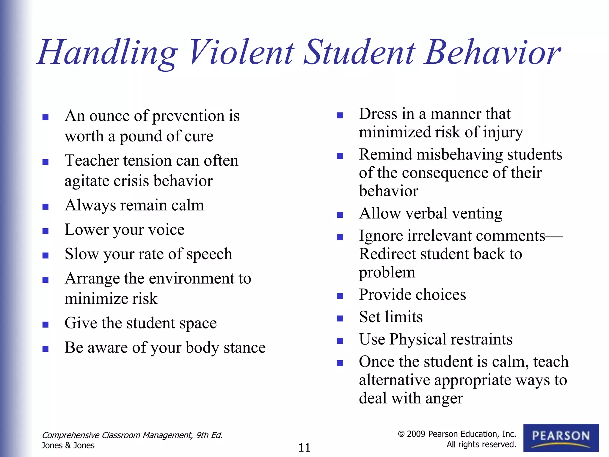 Handling Violent Student Behavior
    An ounce of prevention is                        Dress in a manner that
     worth a pound of cure                             minimized risk of injury
    Teacher tension can often                        Remind misbehaving students
     agitate crisis behavior                           of the consequence of their
                                                       behavior
    Always remain calm                               Allow verbal venting
    Lower your voice                                 Ignore irrelevant comments—
    Slow your rate of speech                          Redirect student back to
    Arrange the environment to                        problem
     minimize risk                                    Provide choices
    Give the student space                           Set limits
    Be aware of your body stance                     Use Physical restraints
                                                      Once the student is calm, teach
                                                       alternative appropriate ways to
                                                       deal with anger

Comprehensive Classroom Management, 9th Ed.                 © 2009 Pearson Education, Inc.
                                                                        All rights reserved.
Jones & Jones                                 11
 
