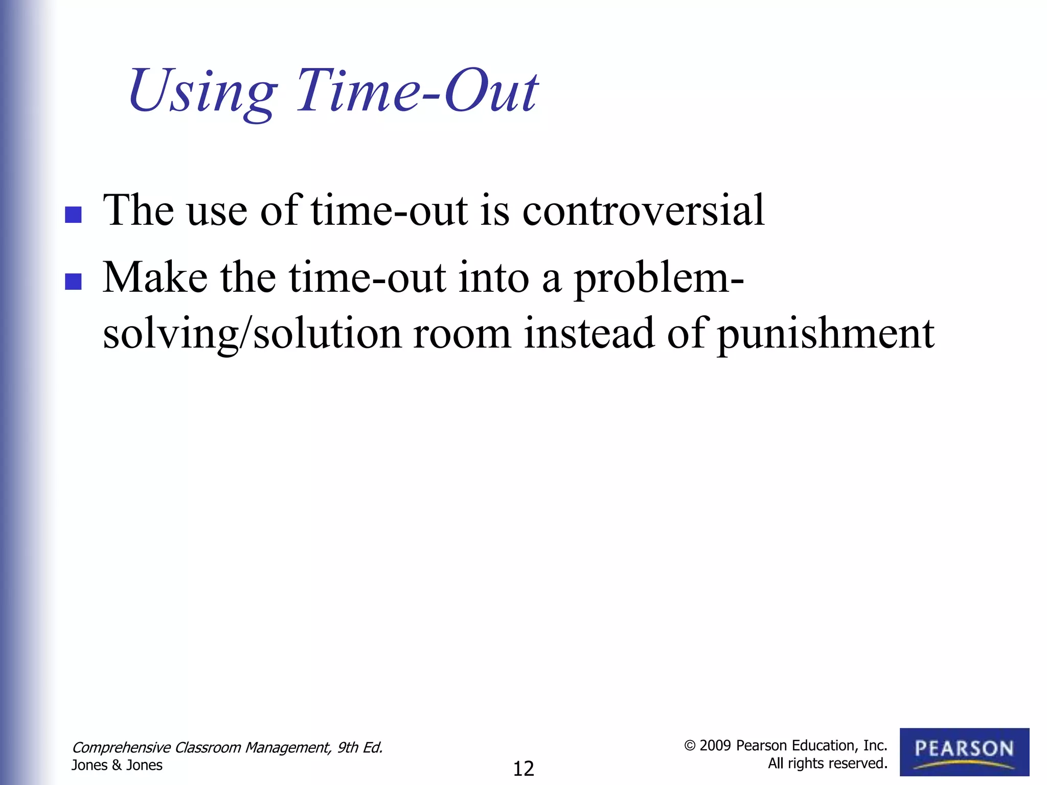 Using Time-Out
   The use of time-out is controversial
   Make the time-out into a problem-
    solving/solution room instead of punishment




Comprehensive Classroom Management, 9th Ed.        © 2009 Pearson Education, Inc.
                                                               All rights reserved.
Jones & Jones                                 12
 