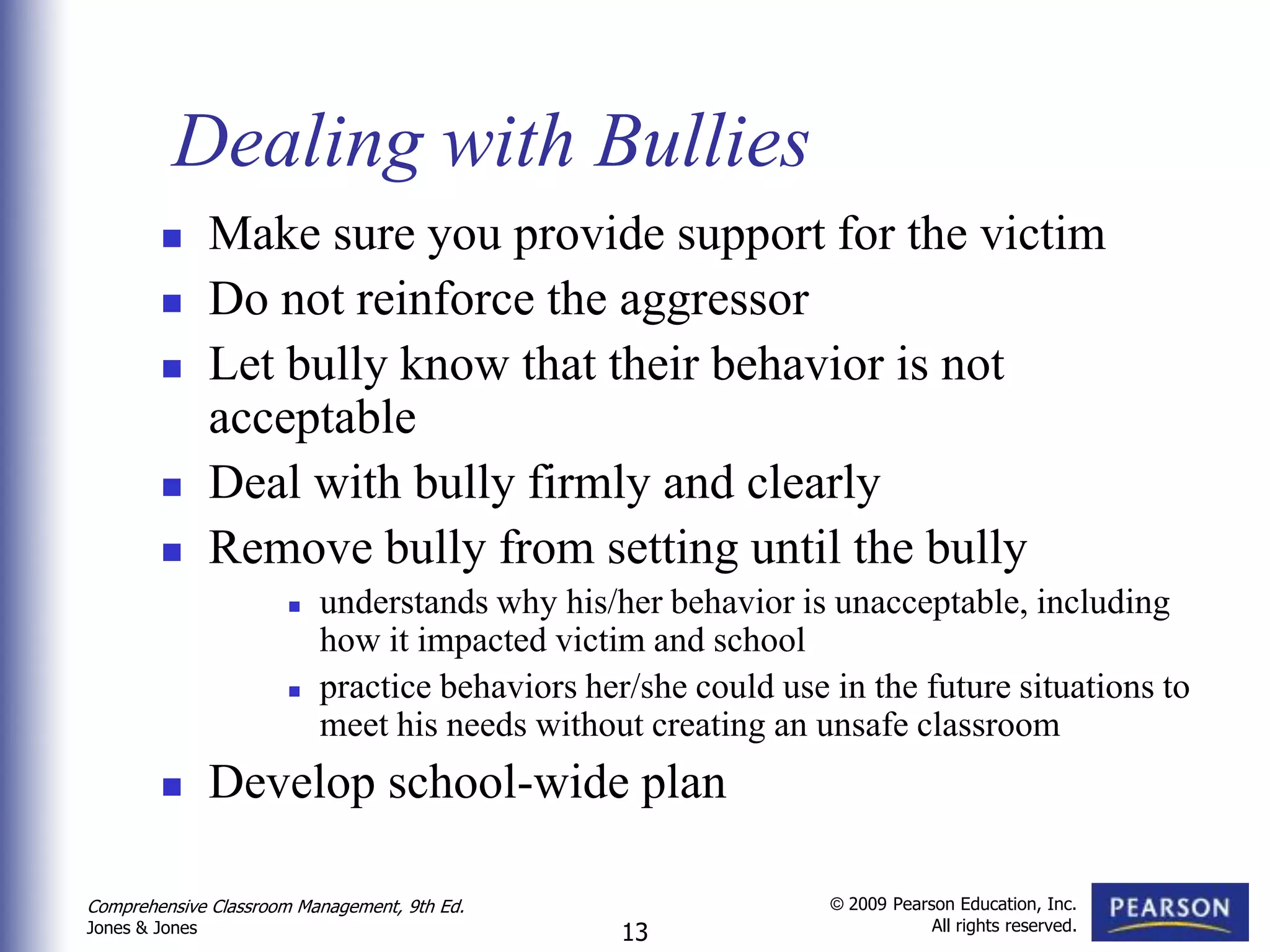 Dealing with Bullies
               Make sure you provide support for the victim
               Do not reinforce the aggressor
               Let bully know that their behavior is not
                acceptable
               Deal with bully firmly and clearly
               Remove bully from setting until the bully
                         understands why his/her behavior is unacceptable, including
                          how it impacted victim and school
                         practice behaviors her/she could use in the future situations to
                          meet his needs without creating an unsafe classroom
               Develop school-wide plan

Comprehensive Classroom Management, 9th Ed.                    © 2009 Pearson Education, Inc.
                                                                           All rights reserved.
Jones & Jones                                   13
 