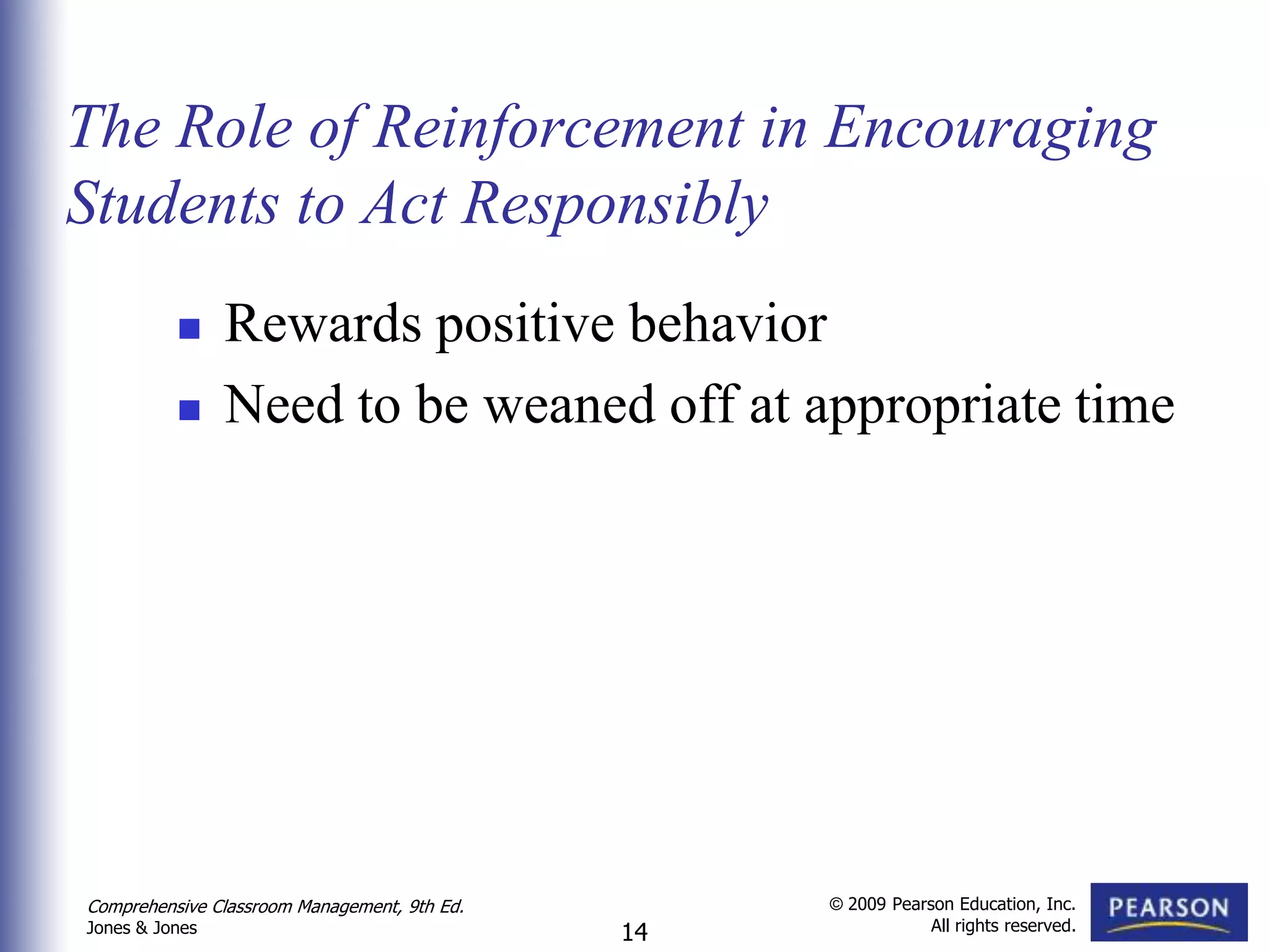 The Role of Reinforcement in Encouraging
Students to Act Responsibly
               Rewards positive behavior
               Need to be weaned off at appropriate time




Comprehensive Classroom Management, 9th Ed.        © 2009 Pearson Education, Inc.
                                                               All rights reserved.
Jones & Jones                                 14
 