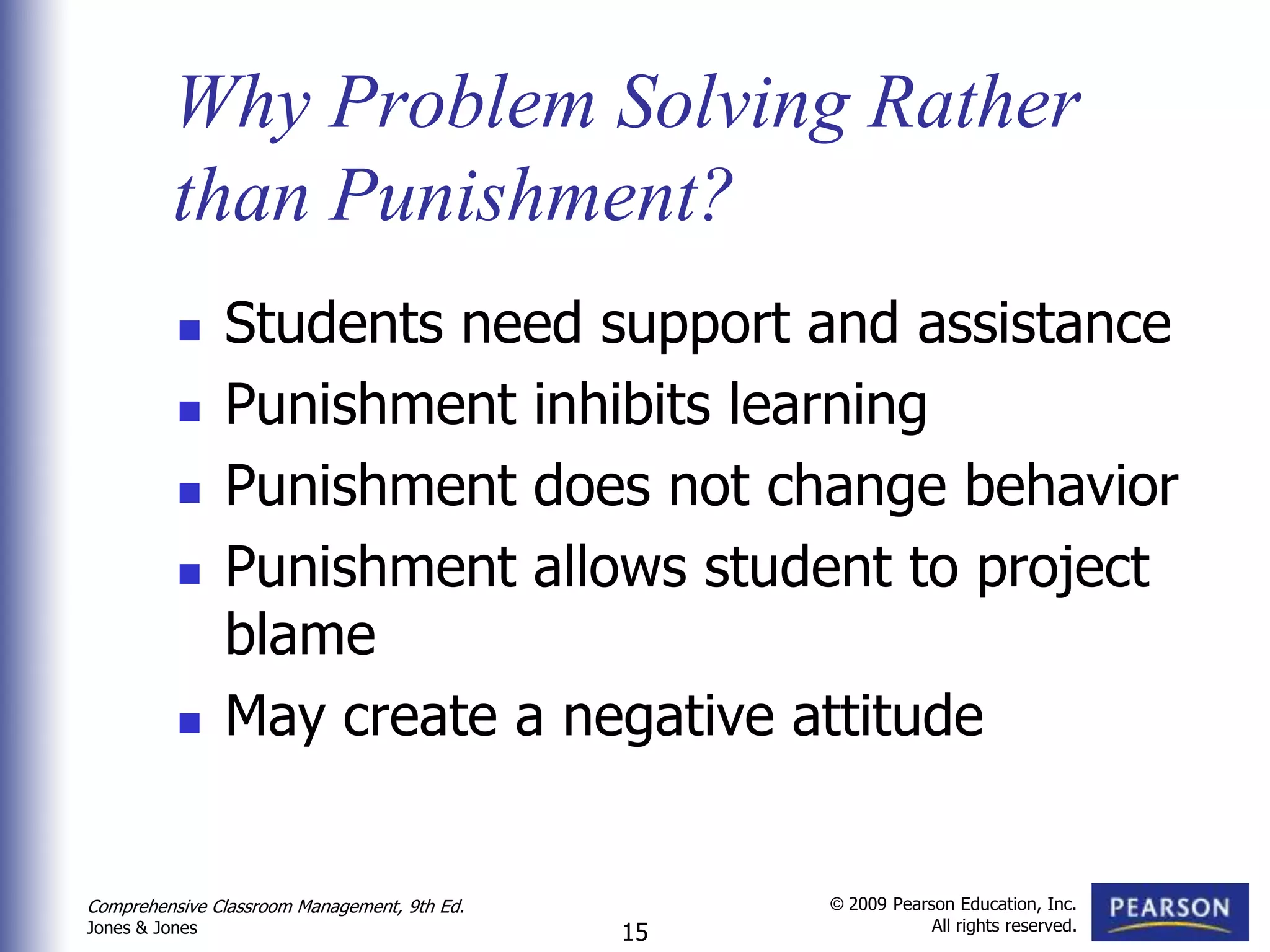 Why Problem Solving Rather
          than Punishment?
               Students need support and assistance
               Punishment inhibits learning
               Punishment does not change behavior
               Punishment allows student to project
                blame
               May create a negative attitude


Comprehensive Classroom Management, 9th Ed.        © 2009 Pearson Education, Inc.
                                                               All rights reserved.
Jones & Jones                                 15
 