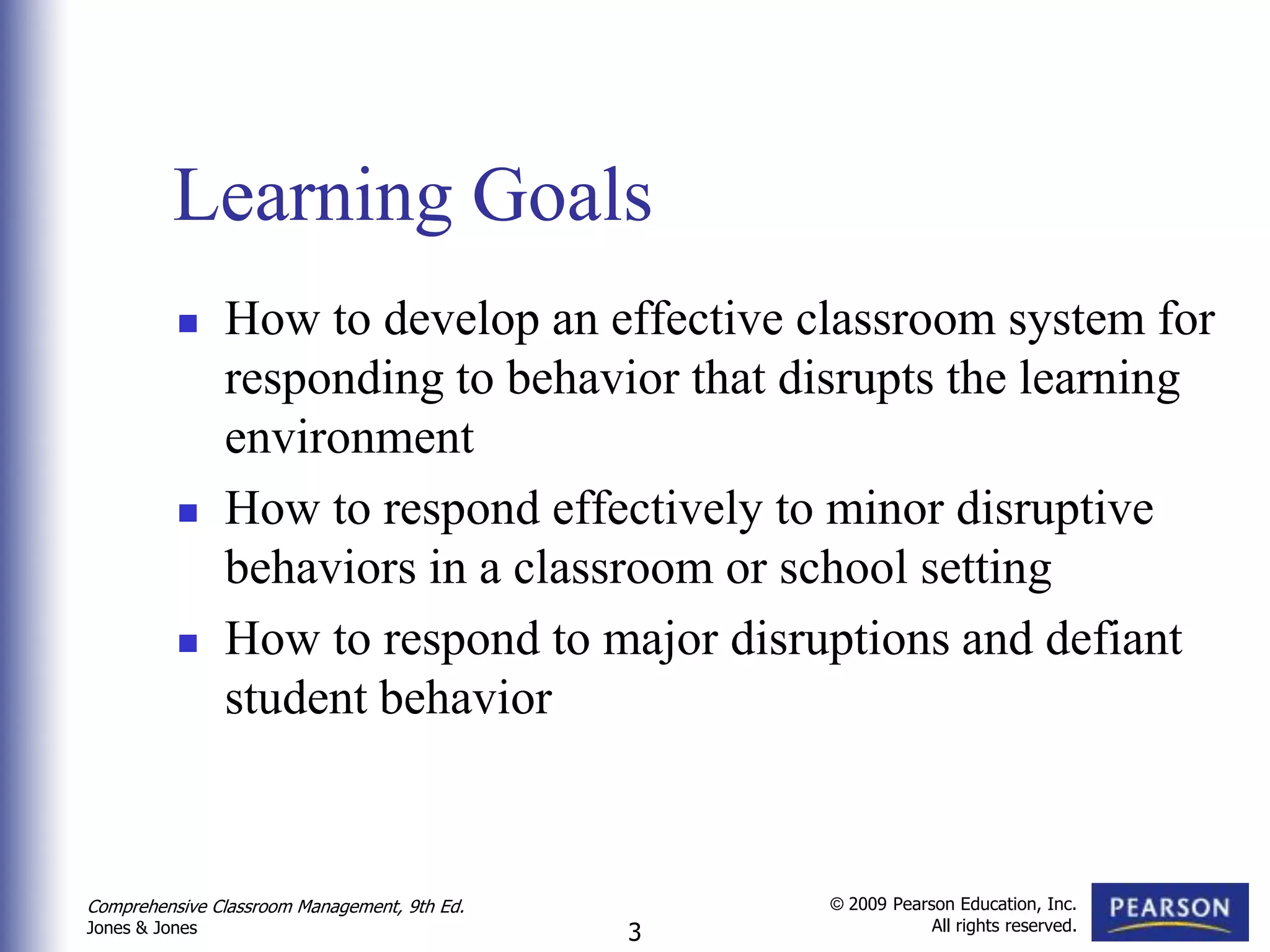 Learning Goals
               How to develop an effective classroom system for
                responding to behavior that disrupts the learning
                environment
               How to respond effectively to minor disruptive
                behaviors in a classroom or school setting
               How to respond to major disruptions and defiant
                student behavior



Comprehensive Classroom Management, 9th Ed.       © 2009 Pearson Education, Inc.
                                                              All rights reserved.
Jones & Jones                                 3
 