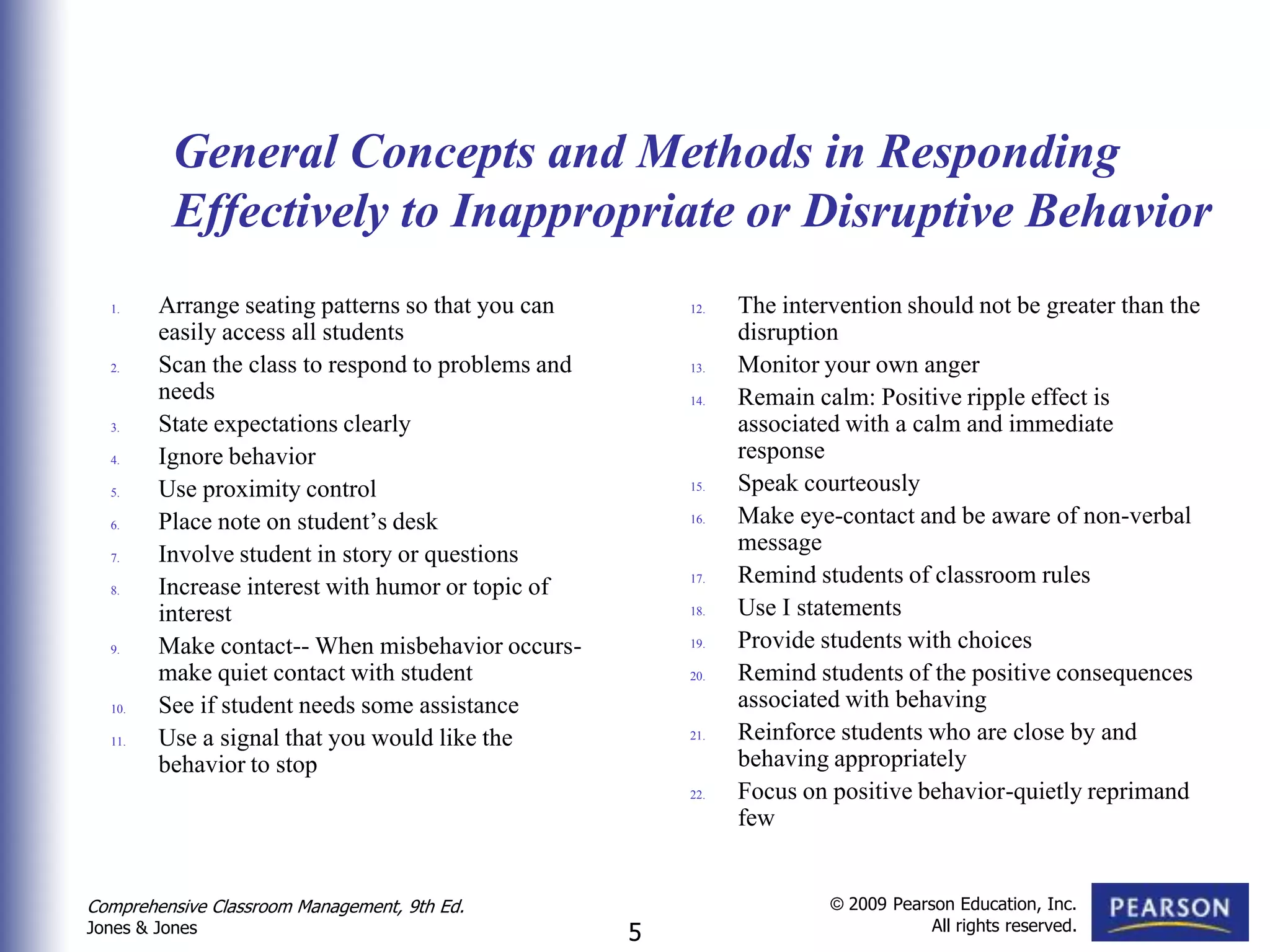 General Concepts and Methods in Responding
          Effectively to Inappropriate or Disruptive Behavior
  1.    Arrange seating patterns so that you can        12.   The intervention should not be greater than the
        easily access all students                            disruption
  2.    Scan the class to respond to problems and       13.   Monitor your own anger
        needs                                           14.   Remain calm: Positive ripple effect is
  3.    State expectations clearly                            associated with a calm and immediate
  4.    Ignore behavior                                       response
  5.    Use proximity control                           15.   Speak courteously
  6.    Place note on student’s desk                    16.   Make eye-contact and be aware of non-verbal
  7.    Involve student in story or questions                 message
  8.    Increase interest with humor or topic of        17.   Remind students of classroom rules
        interest                                        18.   Use I statements
  9.    Make contact-- When misbehavior occurs-         19.   Provide students with choices
        make quiet contact with student                 20.   Remind students of the positive consequences
  10.   See if student needs some assistance                  associated with behaving
  11.   Use a signal that you would like the            21.   Reinforce students who are close by and
        behavior to stop                                      behaving appropriately
                                                        22.   Focus on positive behavior-quietly reprimand
                                                              few


Comprehensive Classroom Management, 9th Ed.                            © 2009 Pearson Education, Inc.
                                                                                   All rights reserved.
Jones & Jones                                       5
 