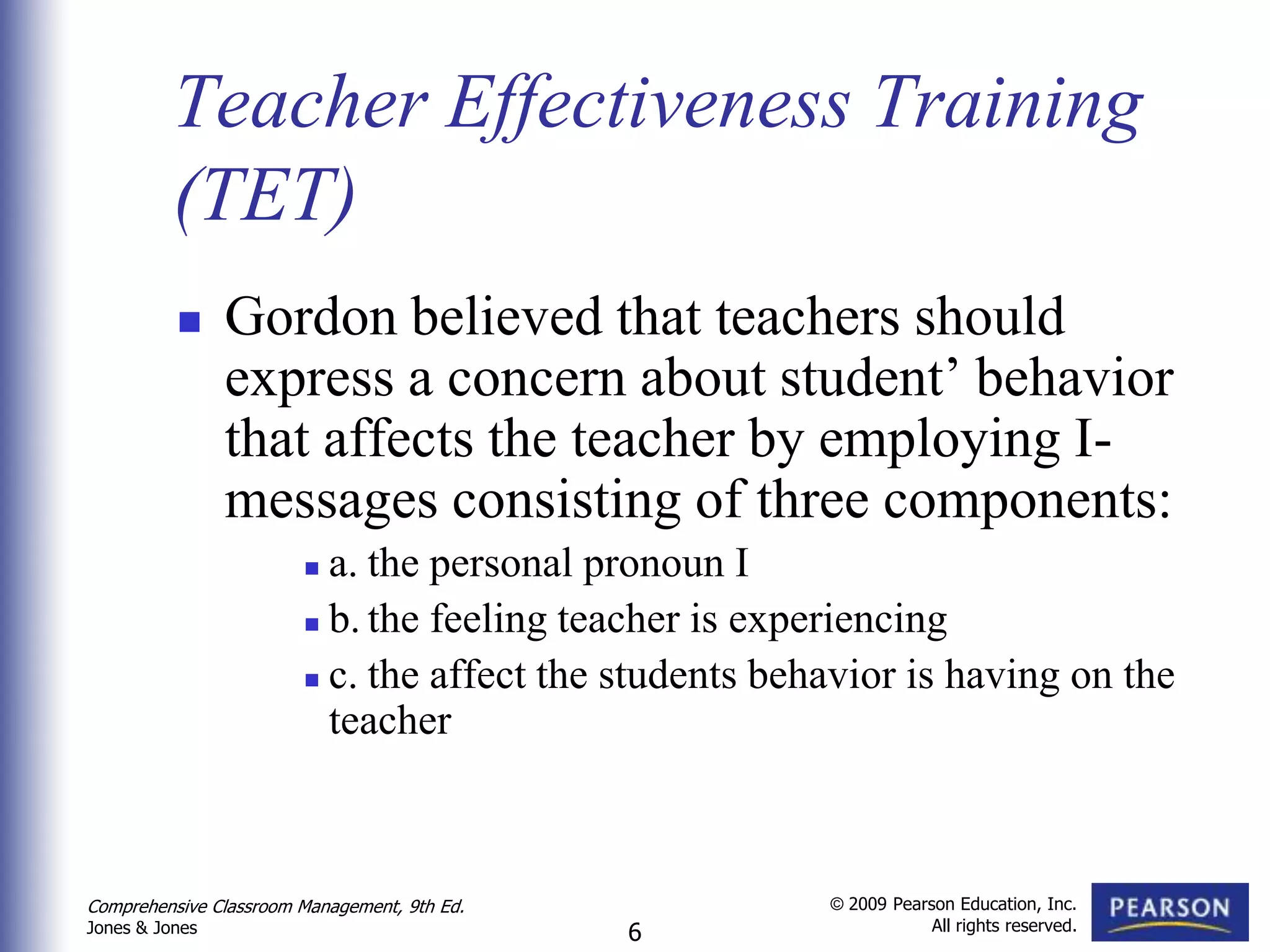 Teacher Effectiveness Training
          (TET)
               Gordon believed that teachers should
                express a concern about student’ behavior
                that affects the teacher by employing I-
                messages consisting of three components:
                         a. the personal pronoun I
                         b. the feeling teacher is experiencing

                         c. the affect the students behavior is having on the

                          teacher



Comprehensive Classroom Management, 9th Ed.             © 2009 Pearson Education, Inc.
                                                                    All rights reserved.
Jones & Jones                                 6
 