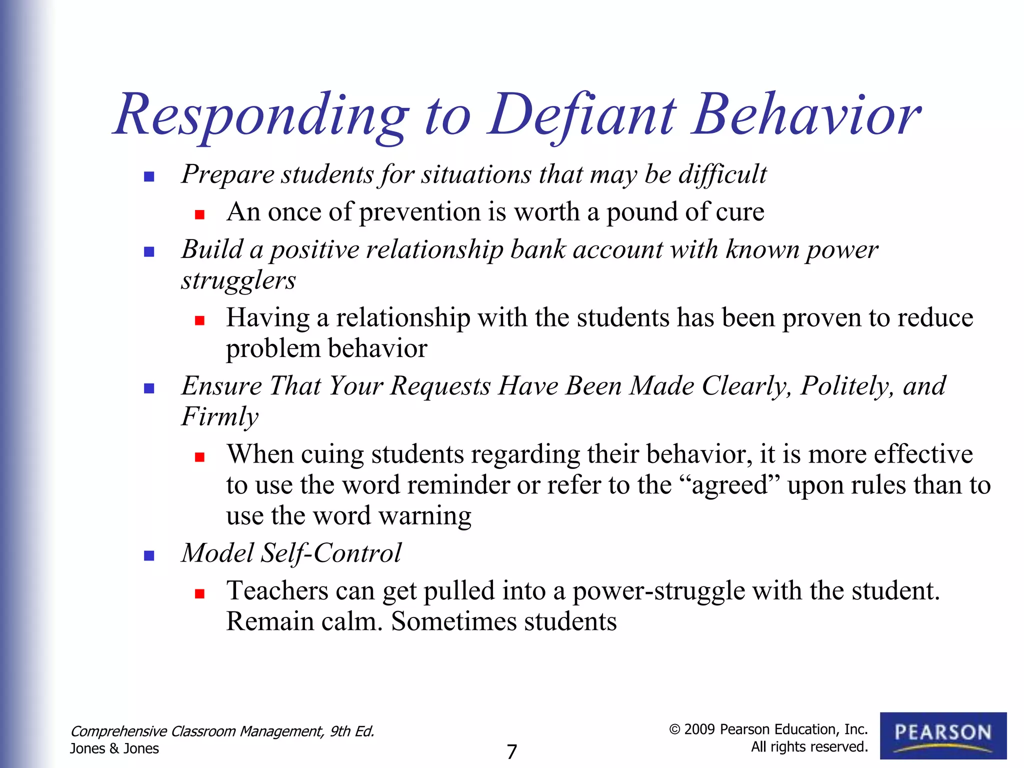 Responding to Defiant Behavior
               Prepare students for situations that may be difficult
                  An once of prevention is worth a pound of cure

               Build a positive relationship bank account with known power
                strugglers
                  Having a relationship with the students has been proven to reduce
                    problem behavior
               Ensure That Your Requests Have Been Made Clearly, Politely, and
                Firmly
                  When cuing students regarding their behavior, it is more effective
                    to use the word reminder or refer to the “agreed” upon rules than to
                    use the word warning
               Model Self-Control
                  Teachers can get pulled into a power-struggle with the student.
                    Remain calm. Sometimes students


Comprehensive Classroom Management, 9th Ed.                © 2009 Pearson Education, Inc.
                                                                       All rights reserved.
Jones & Jones                                 7
 