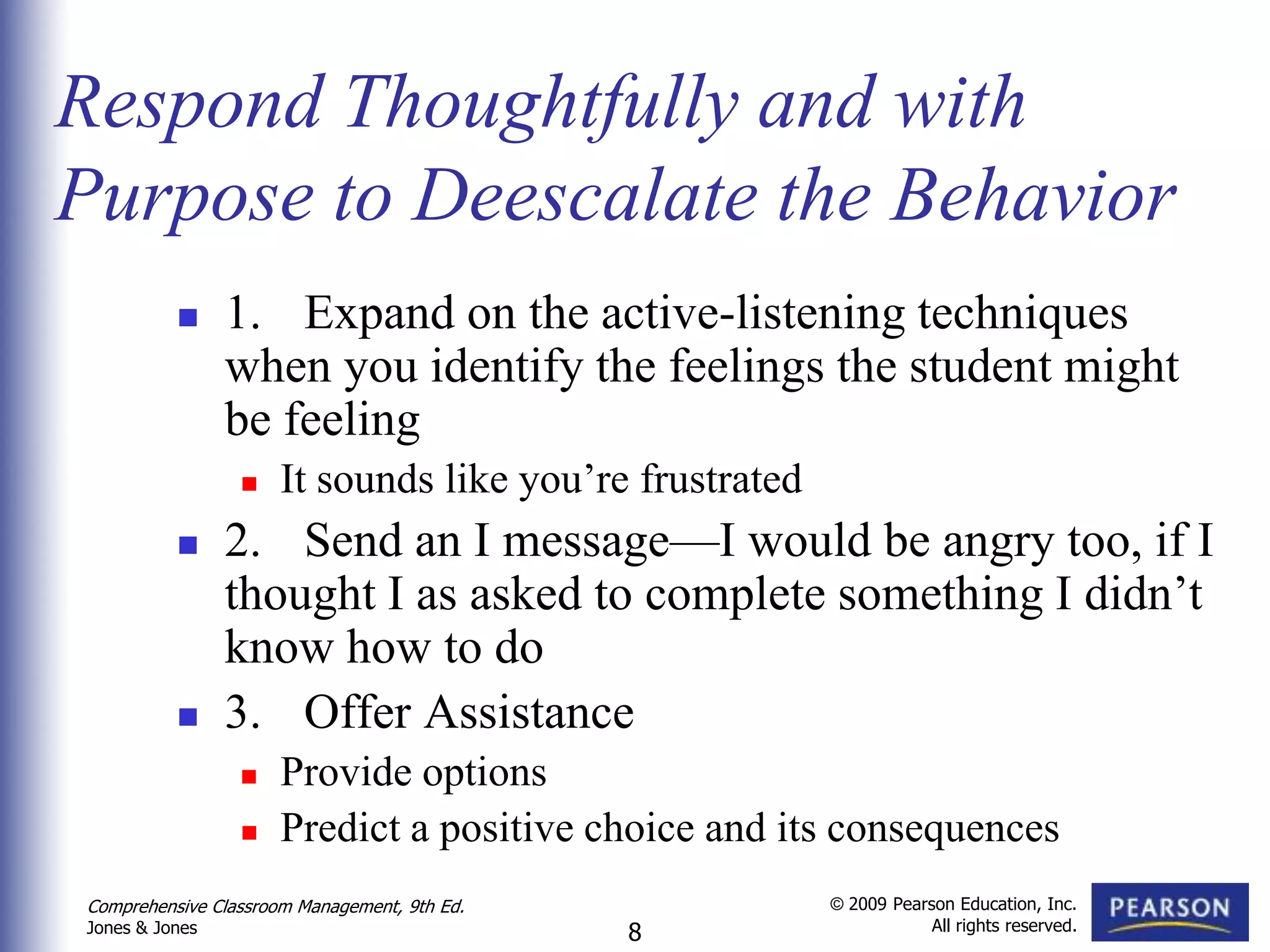 Respond Thoughtfully and with
Purpose to Deescalate the Behavior
               1. Expand on the active-listening techniques
                when you identify the feelings the student might
                be feeling
                     It sounds like you’re frustrated
               2. Send an I message—I would be angry too, if I
                thought I as asked to complete something I didn’t
                know how to do
               3. Offer Assistance
                     Provide options
                     Predict a positive choice and its consequences
Comprehensive Classroom Management, 9th Ed.              © 2009 Pearson Education, Inc.
                                                                     All rights reserved.
Jones & Jones                                 8
 