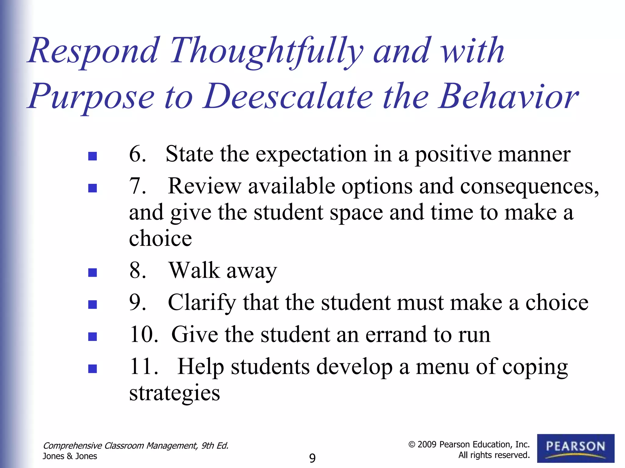Respond Thoughtfully and with
Purpose to Deescalate the Behavior
                  6. State the expectation in a positive manner
                  7. Review available options and consequences,
                   and give the student space and time to make a
                   choice
                  8. Walk away
                  9. Clarify that the student must make a choice
                  10. Give the student an errand to run
                  11. Help students develop a menu of coping
                   strategies
Comprehensive Classroom Management, 9th Ed.       © 2009 Pearson Education, Inc.
                                                              All rights reserved.
Jones & Jones                                 9
 