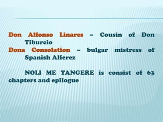 Don

Alfonso Linares – Cousin of Don
Tiburcio
Dona Consolation – bulgar mistress of
Spanish Alferez
NOLI ME TANGERE is consist of 63
chapters and epilogue

 