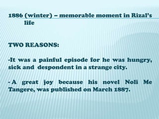 1886 (winter) – memorable moment in Rizal’s
life
TWO REASONS:
-It was a painful episode for he was hungry,
sick and despondent in a strange city.
- A great joy because his novel Noli Me
Tangere, was published on March 1887.

 