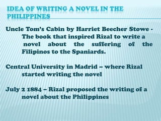 Uncle Tom’s Cabin by Harriet Beecher Stowe The book that inspired Rizal to write a
novel about the suffering of the
Filipinos to the Spaniards.

Central University in Madrid – where Rizal
started writing the novel
July 2 1884 – Rizal proposed the writing of a
novel about the Philippines

 