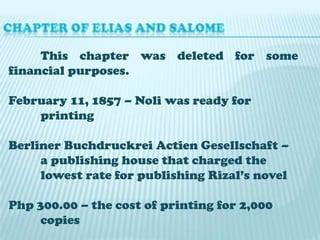 This chapter was deleted for some
financial purposes.
February 11, 1857 – Noli was ready for
printing
Berliner Buchdruckrei Actien Gesellschaft –
a publishing house that charged the
lowest rate for publishing Rizal’s novel
Php 300.00 – the cost of printing for 2,000
copies

 