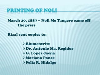 March 29, 1887 – Noli Me Tangere came off
the press
Rizal sent copies to:

Blumentritt
Dr. Antonio Ma. Regidor
G. Lopez Jaena
Mariano Ponce
Feliz R. Hidalgo

 
