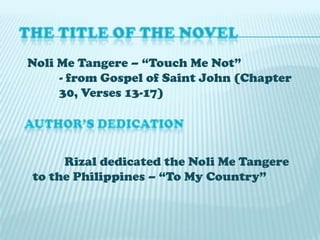 Noli Me Tangere – “Touch Me Not”
- from Gospel of Saint John (Chapter
30, Verses 13-17)

Rizal dedicated the Noli Me Tangere
to the Philippines – “To My Country”

 