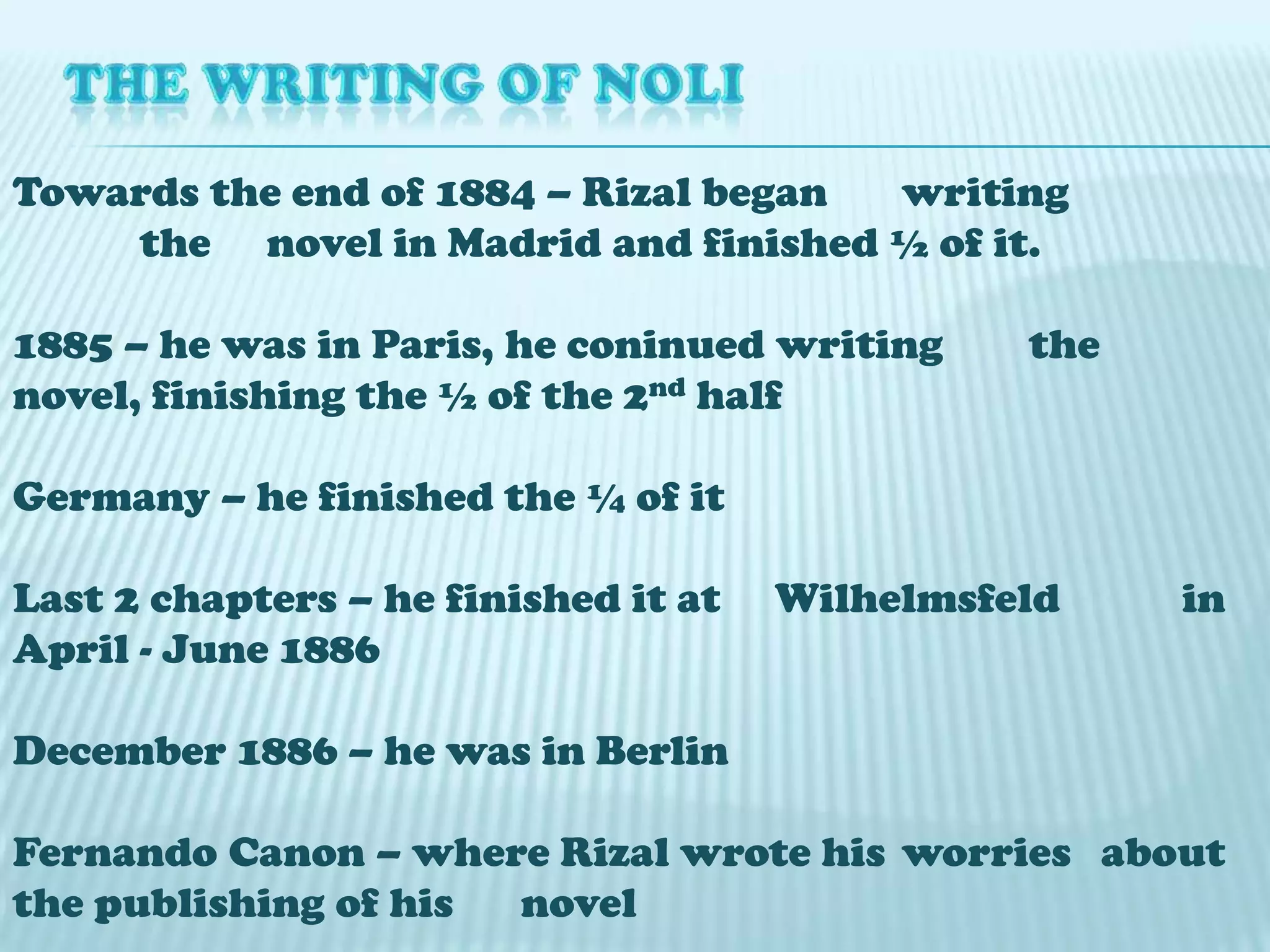 THE WRITING OF NOLITowards the end of 1884 – Rizal began 	writing 	the 	novel in Madrid and finished ½ of it.1885 – he was in Paris, he coninued writing 	the novel, finishing the ½ of the 2nd halfGermany – he finished the ¼ of itLast 2 chapters – he finished it at 	Wilhelmsfeld in April - June 1886December 1886 – he was in Berlin Fernando Canon – where Rizal wrote his 	worries about the publishing of his 	novel