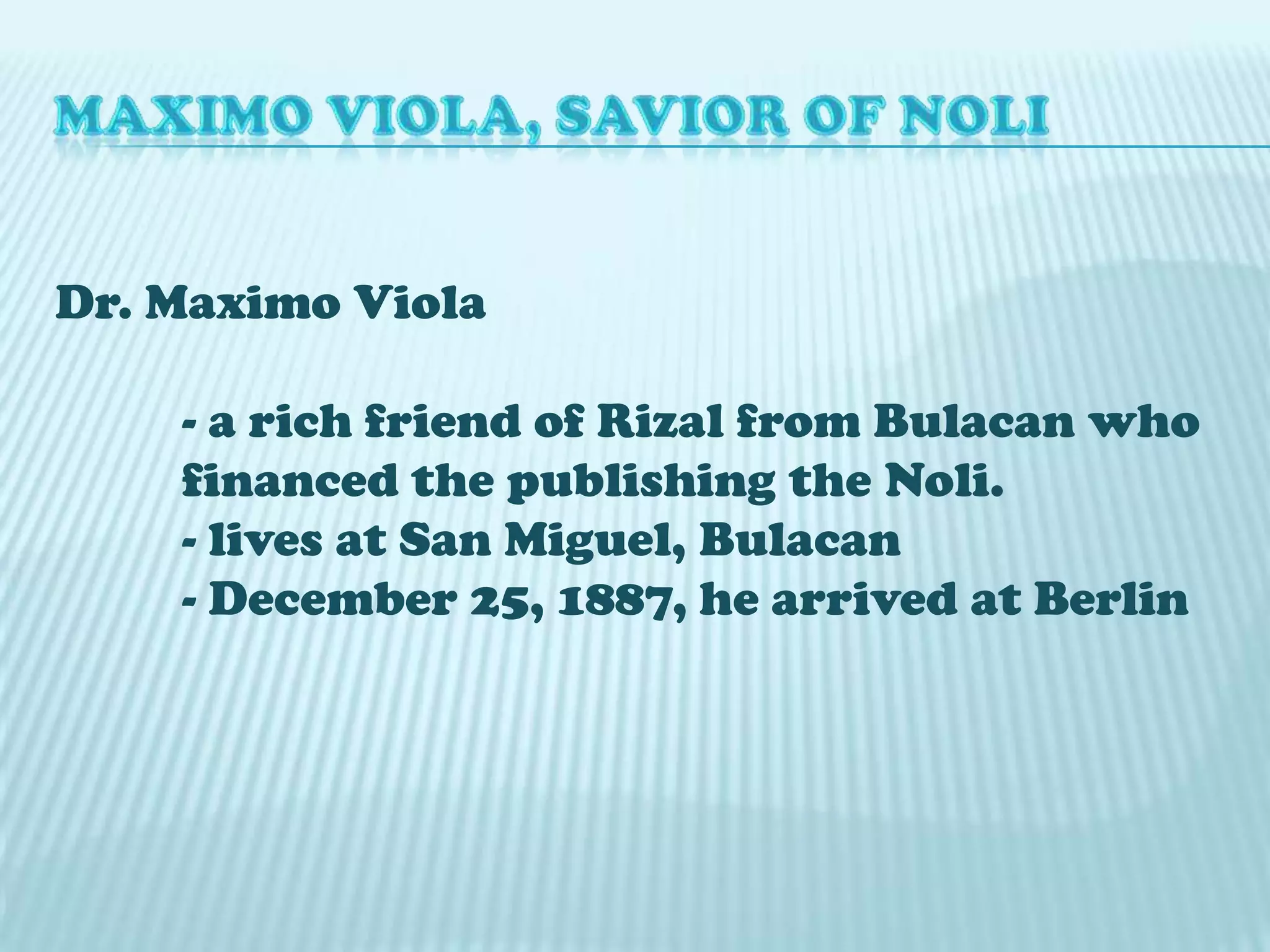 MAXIMO VIOLA, SAVIOR OF NOLIDr. Maximo Viola 	- a rich friend of Rizal from Bulacan who 	financed the publishing the Noli.	- lives at San Miguel, Bulacan	- December 25, 1887, he arrived at Berlin