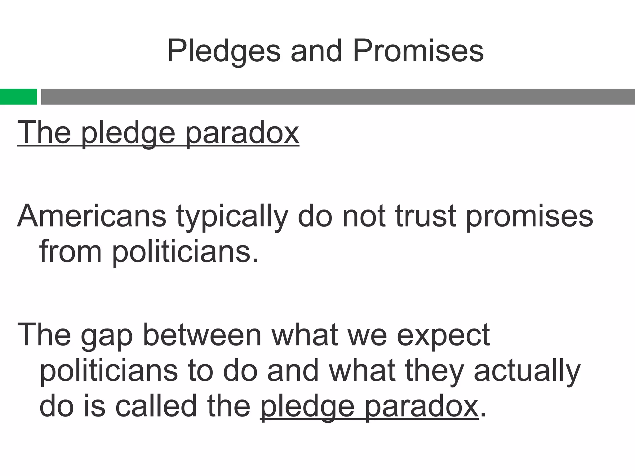 Pledges and Promises The pledge paradox Americans typically do not trust promises from politicians. The gap between what we expect politicians to do and what they actually do is called the  pledge paradox . 