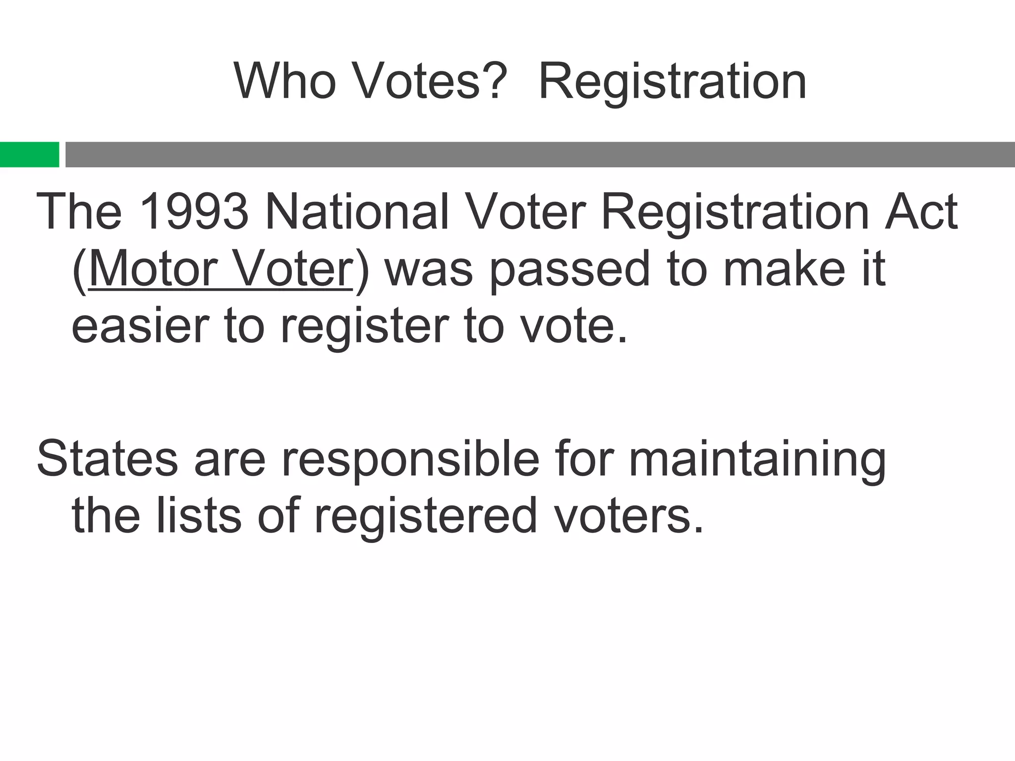 Who Votes?  Registration The 1993 National Voter Registration Act ( Motor Voter ) was passed to make it easier to register to vote. States are responsible for maintaining the lists of registered voters. 