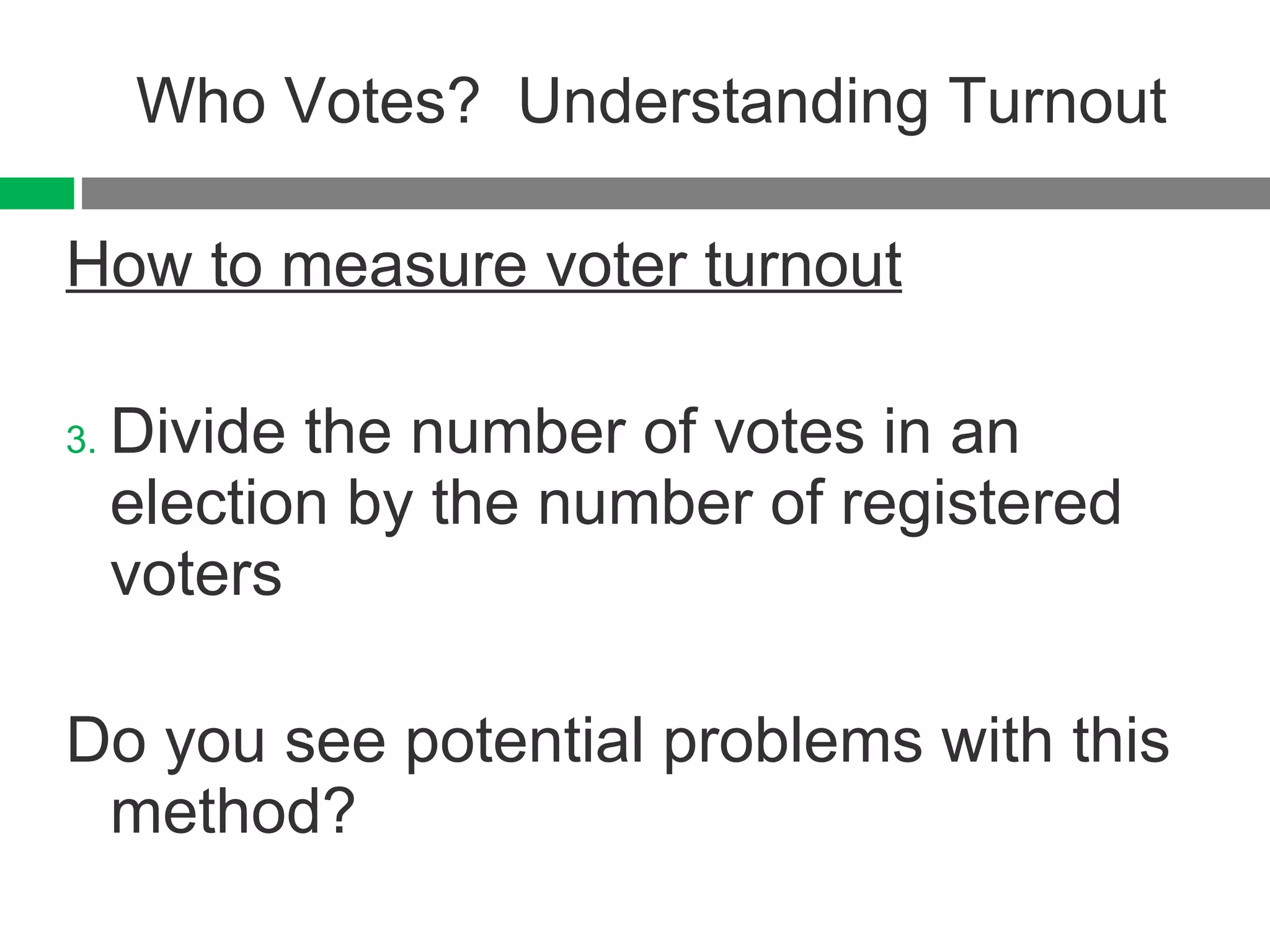 Who Votes?  Understanding Turnout How to measure voter turnout Divide the number of votes in an election by the number of registered voters Do you see potential problems with this method? 