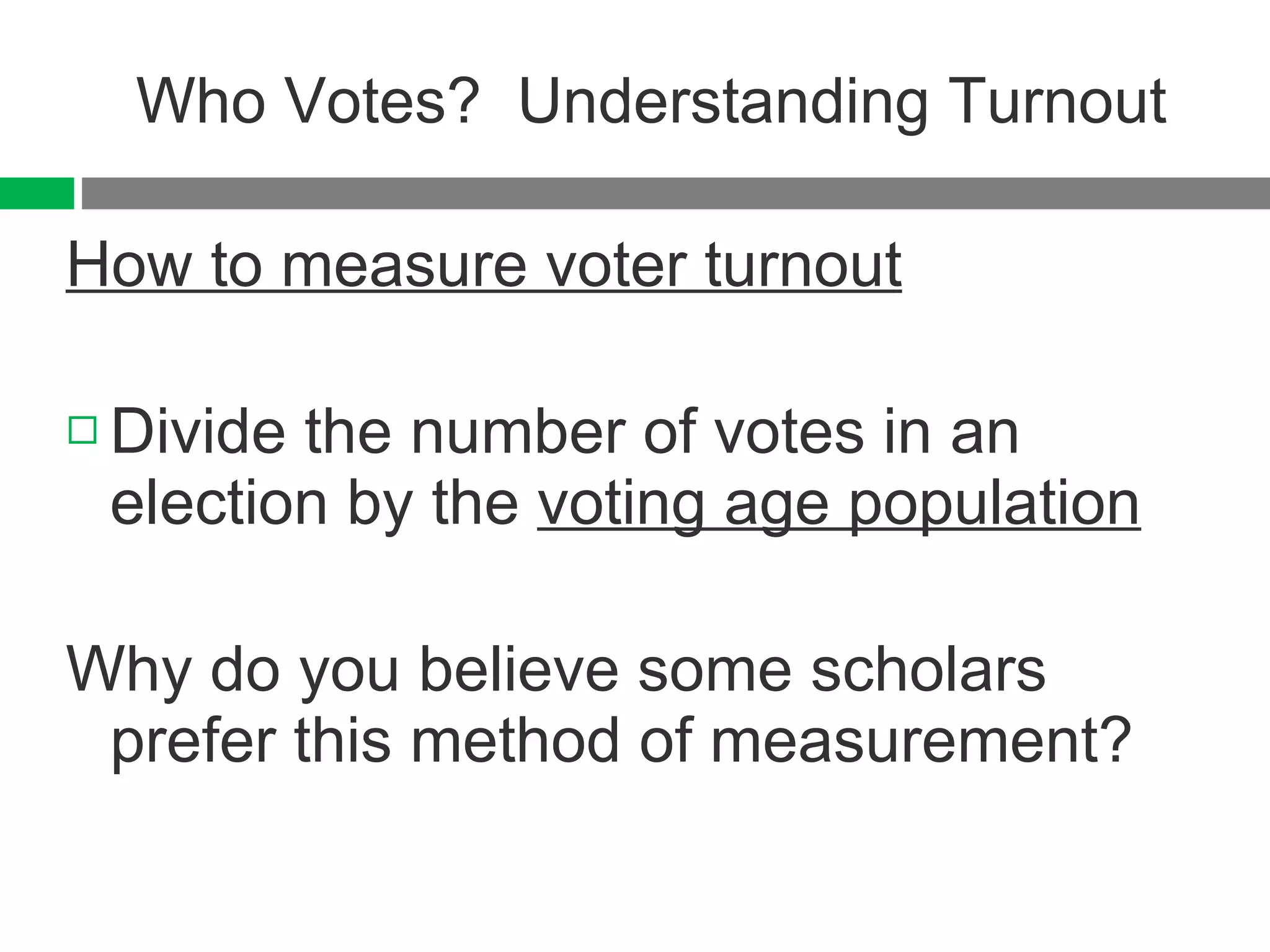 Who Votes?  Understanding Turnout How to measure voter turnout Divide the number of votes in an election by the  voting age population Why do you believe some scholars prefer this method of measurement? 