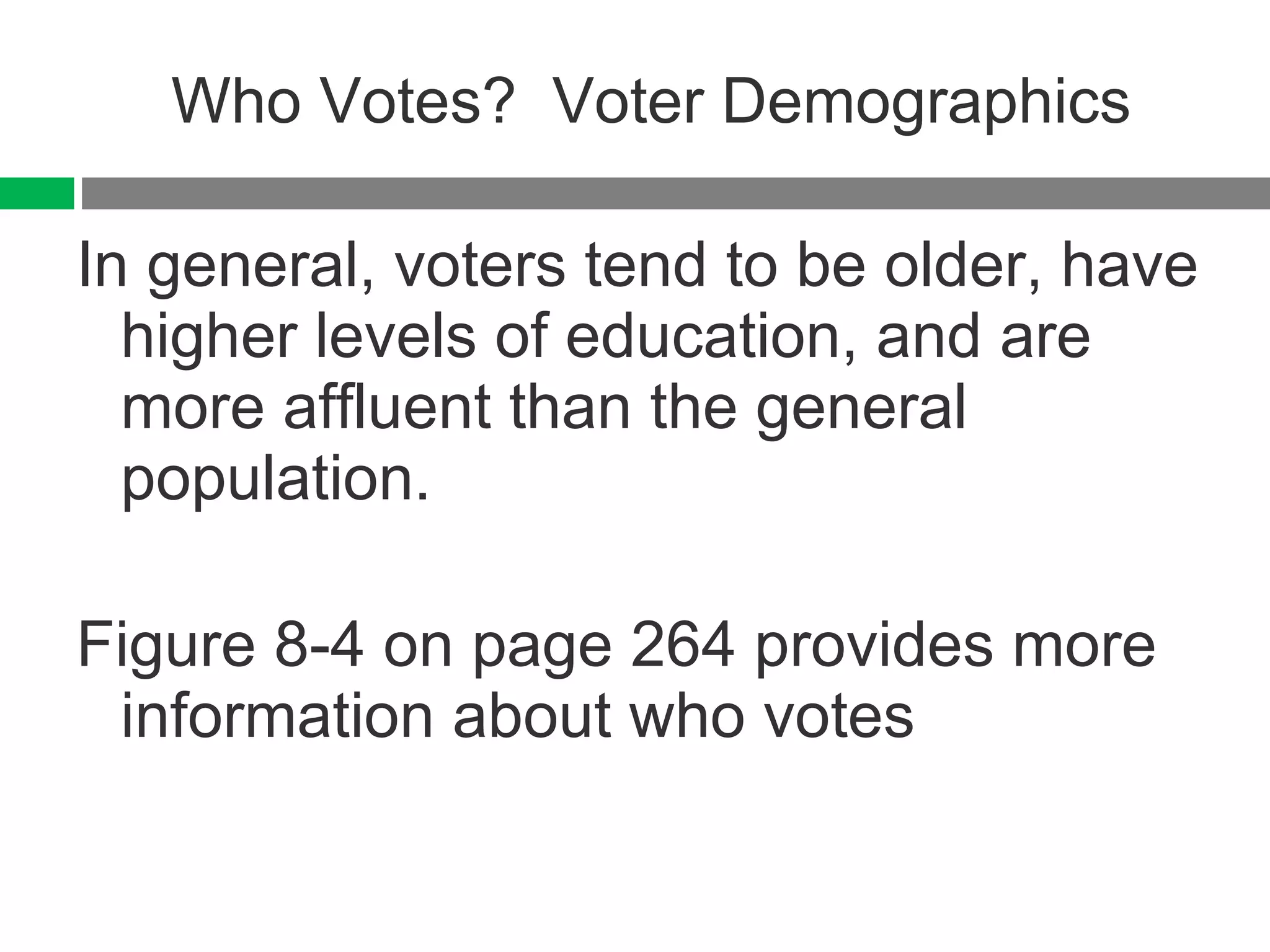 Who Votes?  Voter Demographics In general, voters tend to be older, have higher levels of education, and are more affluent than the general population. Figure 8-4 on page 264 provides more information about who votes 