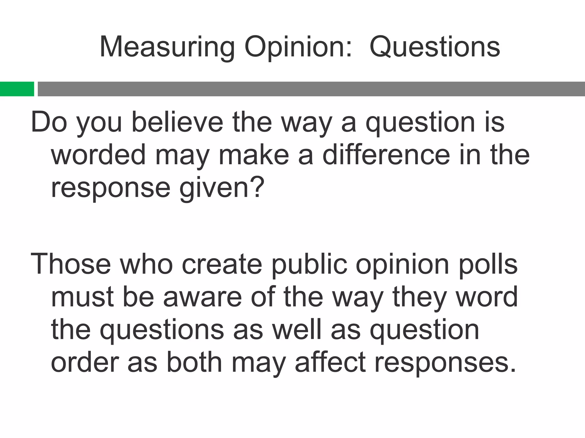 Measuring Opinion:  Questions Do you believe the way a question is worded may make a difference in the response given? Those who create public opinion polls must be aware of the way they word the questions as well as question order as both may affect responses. 