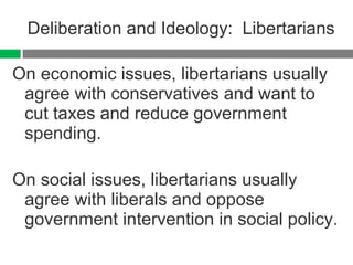 Deliberation and Ideology:  Libertarians On economic issues, libertarians usually agree with conservatives and want to cut taxes and reduce government spending. On social issues, libertarians usually agree with liberals and oppose government intervention in social policy. 