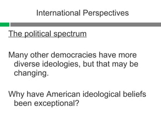 International Perspectives The political spectrum Many other democracies have more diverse ideologies, but that may be changing. Why have American ideological beliefs been exceptional?  