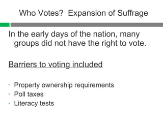 Who Votes?  Expansion of Suffrage In the early days of the nation, many groups did not have the right to vote.  Barriers to voting included Property ownership requirements Poll taxes Literacy tests 