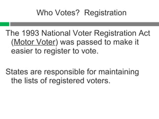 Who Votes?  Registration The 1993 National Voter Registration Act ( Motor Voter ) was passed to make it easier to register to vote. States are responsible for maintaining the lists of registered voters. 