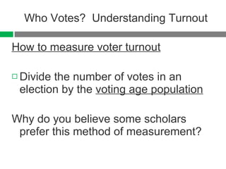 Who Votes?  Understanding Turnout How to measure voter turnout Divide the number of votes in an election by the  voting age population Why do you believe some scholars prefer this method of measurement? 