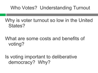 Who Votes?  Understanding Turnout Why is voter turnout so low in the United States? What are some costs and benefits of voting? Is voting important to deliberative democracy?  Why? 