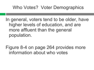 Who Votes?  Voter Demographics In general, voters tend to be older, have higher levels of education, and are more affluent than the general population. Figure 8-4 on page 264 provides more information about who votes 