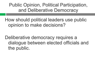 Public Opinion, Political Participation, and Deliberative Democracy How should political leaders use public opinion to make decisions? Deliberative democracy requires a dialogue between elected officials and the public. 