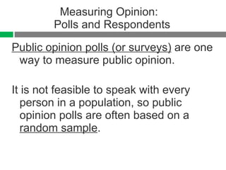 Measuring Opinion:  Polls and Respondents Public opinion polls (or surveys)  are one way to measure public opinion. It is not feasible to speak with every person in a population, so public opinion polls are often based on a  random sample . 