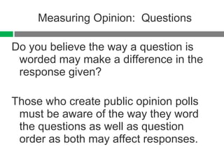 Measuring Opinion:  Questions Do you believe the way a question is worded may make a difference in the response given? Those who create public opinion polls must be aware of the way they word the questions as well as question order as both may affect responses. 