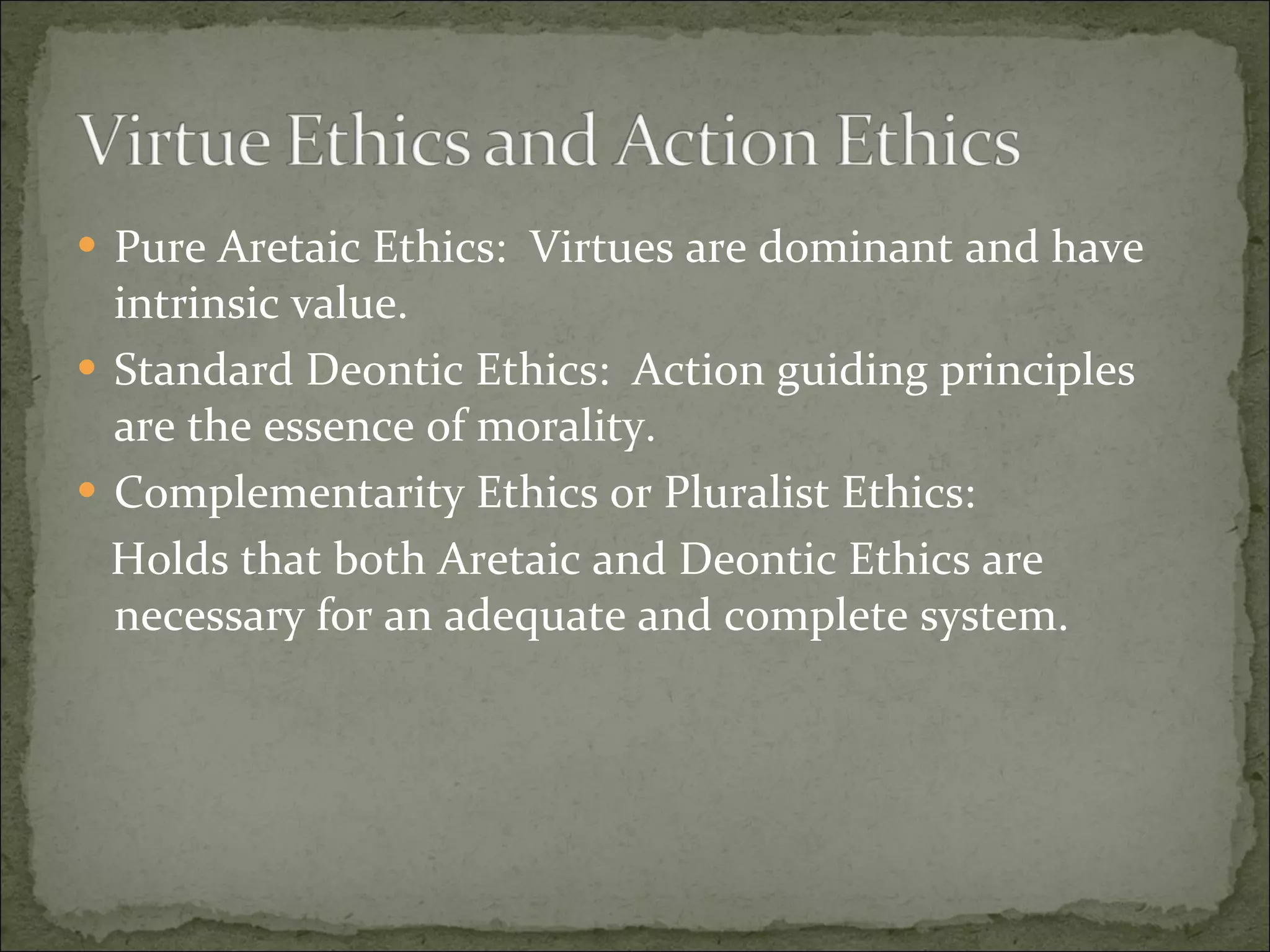 Pure Aretaic Ethics:  Virtues are dominant and have intrinsic value. Standard Deontic Ethics:  Action guiding principles are the essence of morality. Complementarity Ethics or Pluralist Ethics: Holds that both Aretaic and Deontic Ethics are necessary for an adequate and complete system. 