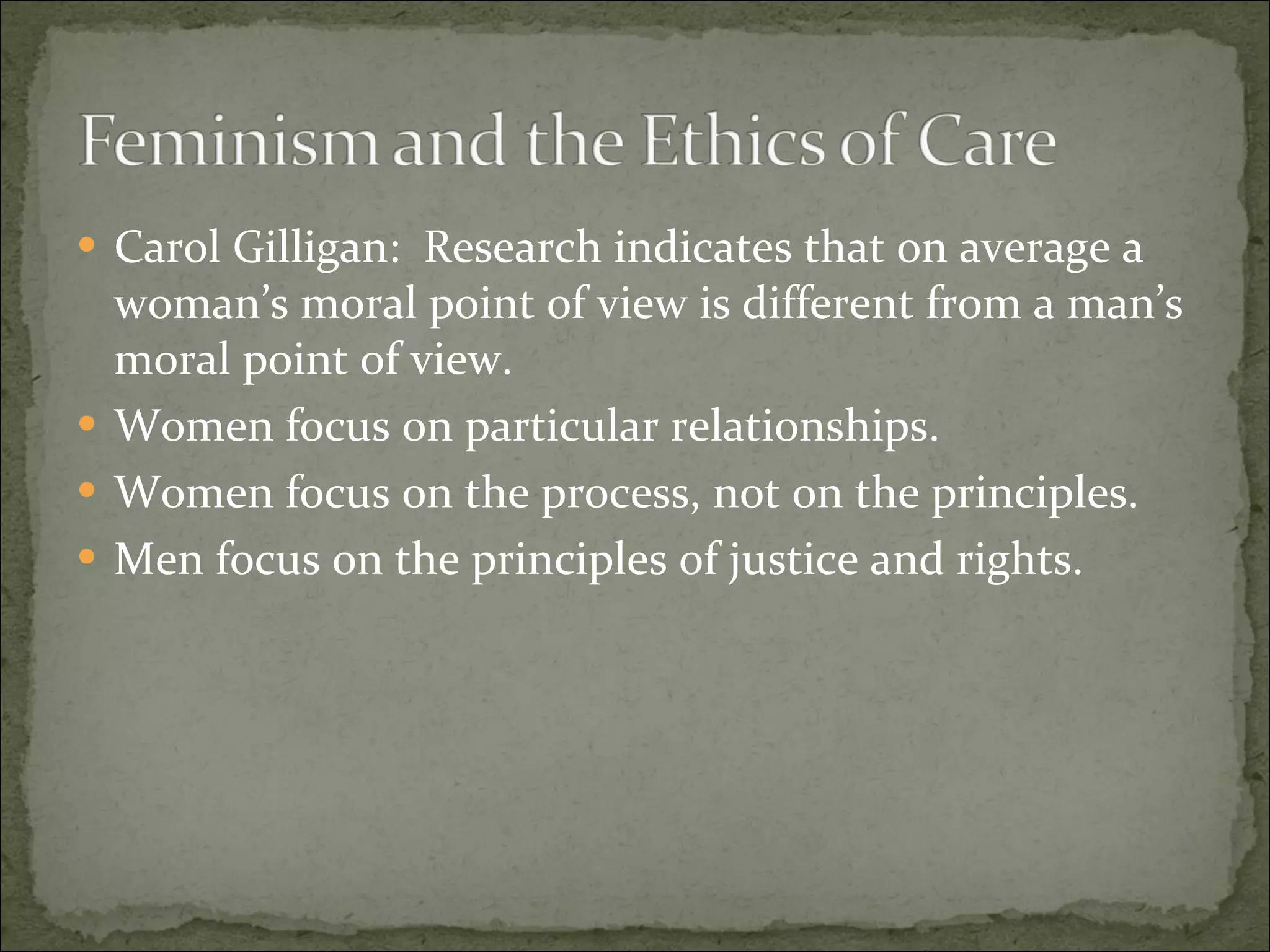 Carol Gilligan:  Research indicates that on average a woman’s moral point of view is different from a man’s moral point of view. Women focus on particular relationships. Women focus on the process, not on the principles. Men focus on the principles of justice and rights. 