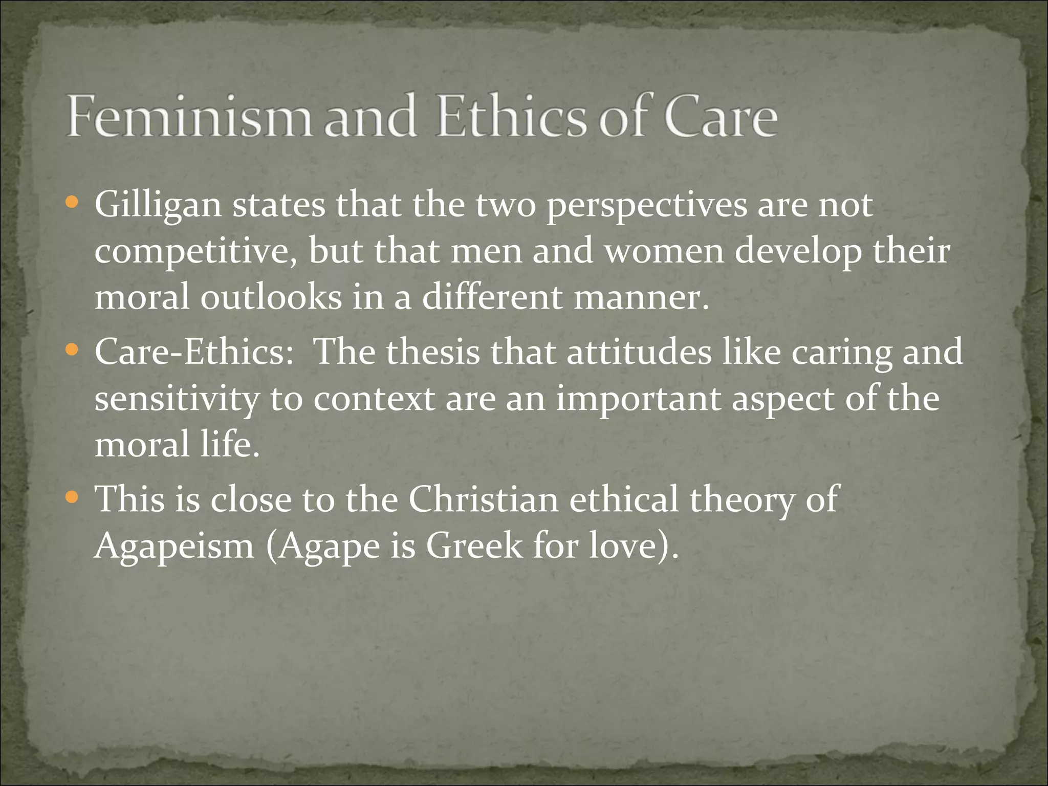 Gilligan states that the two perspectives are not competitive, but that men and women develop their moral outlooks in a different manner. Care-Ethics:  The thesis that attitudes like caring and sensitivity to context are an important aspect of the moral life. This is close to the Christian ethical theory of Agapeism (Agape is Greek for love). 