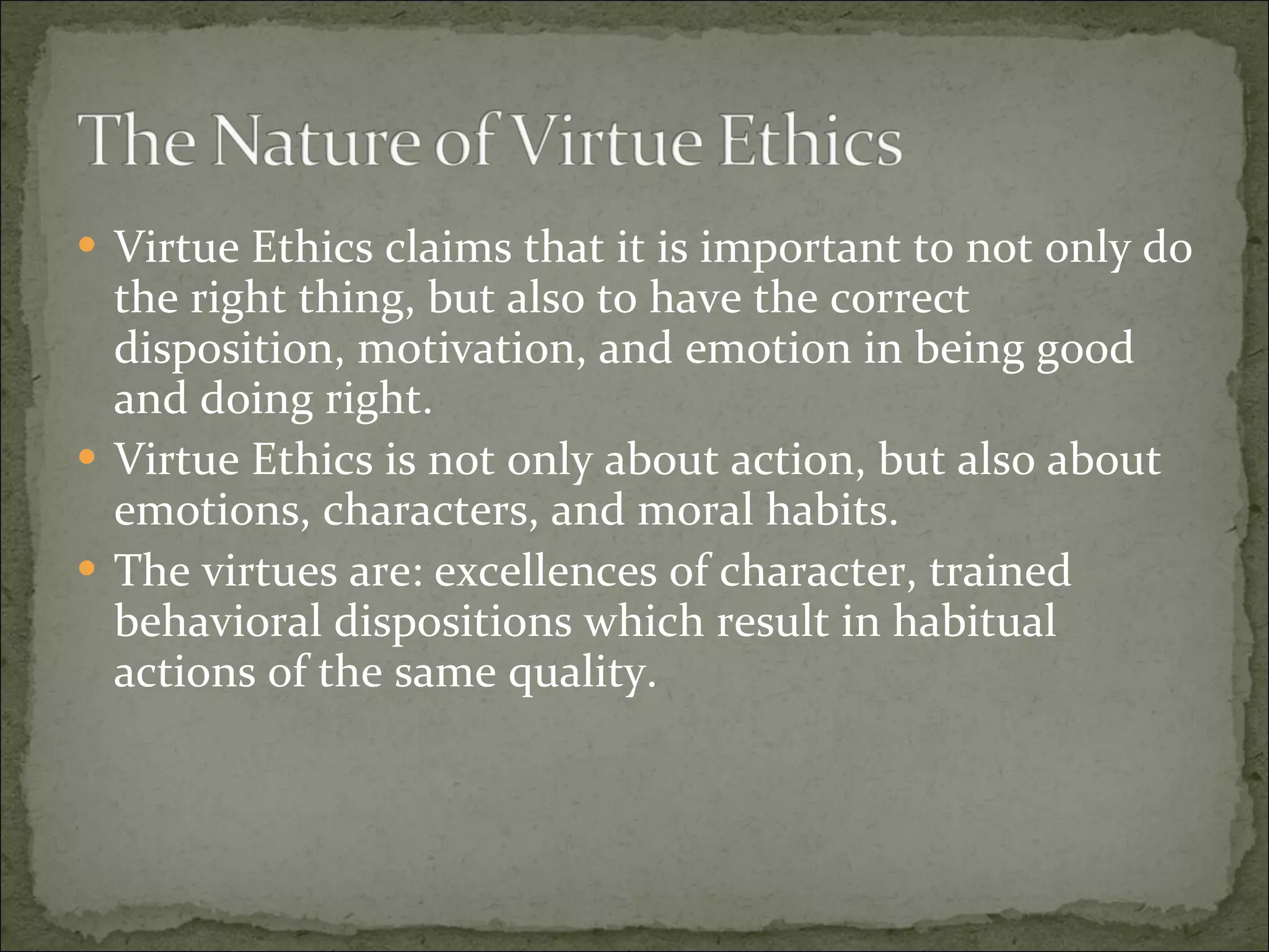 Virtue Ethics claims that it is important to not only do the right thing, but also to have the correct disposition, motivation, and emotion in being good and doing right. Virtue Ethics is not only about action, but also about emotions, characters, and moral habits. The virtues are: excellences of character, trained behavioral dispositions which result in habitual actions of the same quality. 