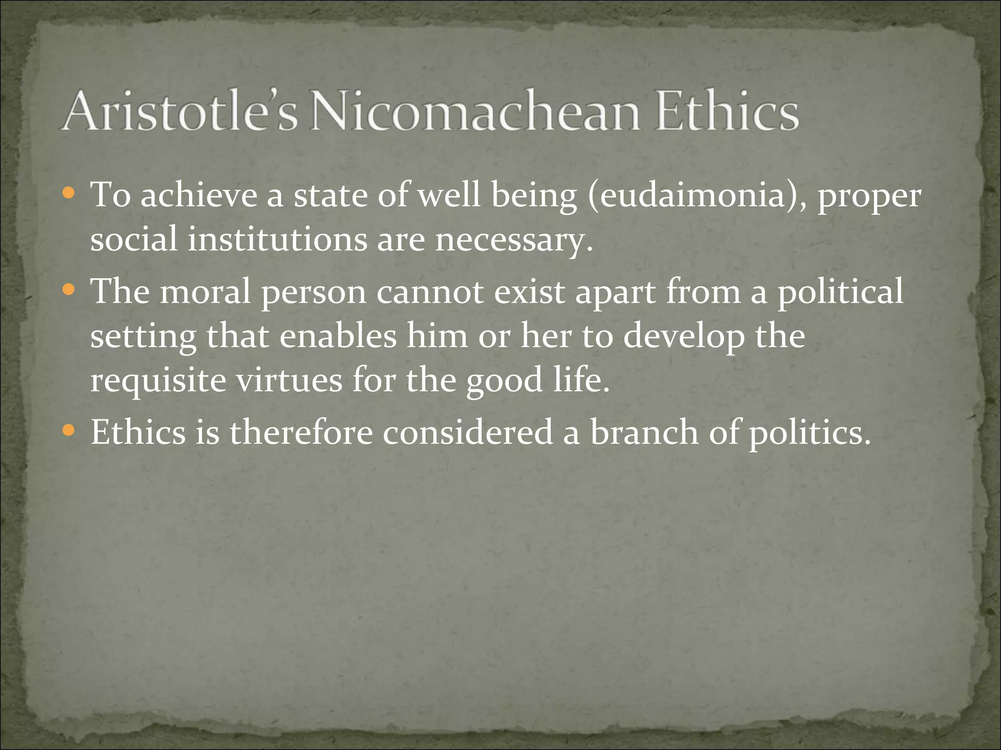 To achieve a state of well being (eudaimonia), proper social institutions are necessary. The moral person cannot exist apart from a political setting that enables him or her to develop the requisite virtues for the good life. Ethics is therefore considered a branch of politics. 