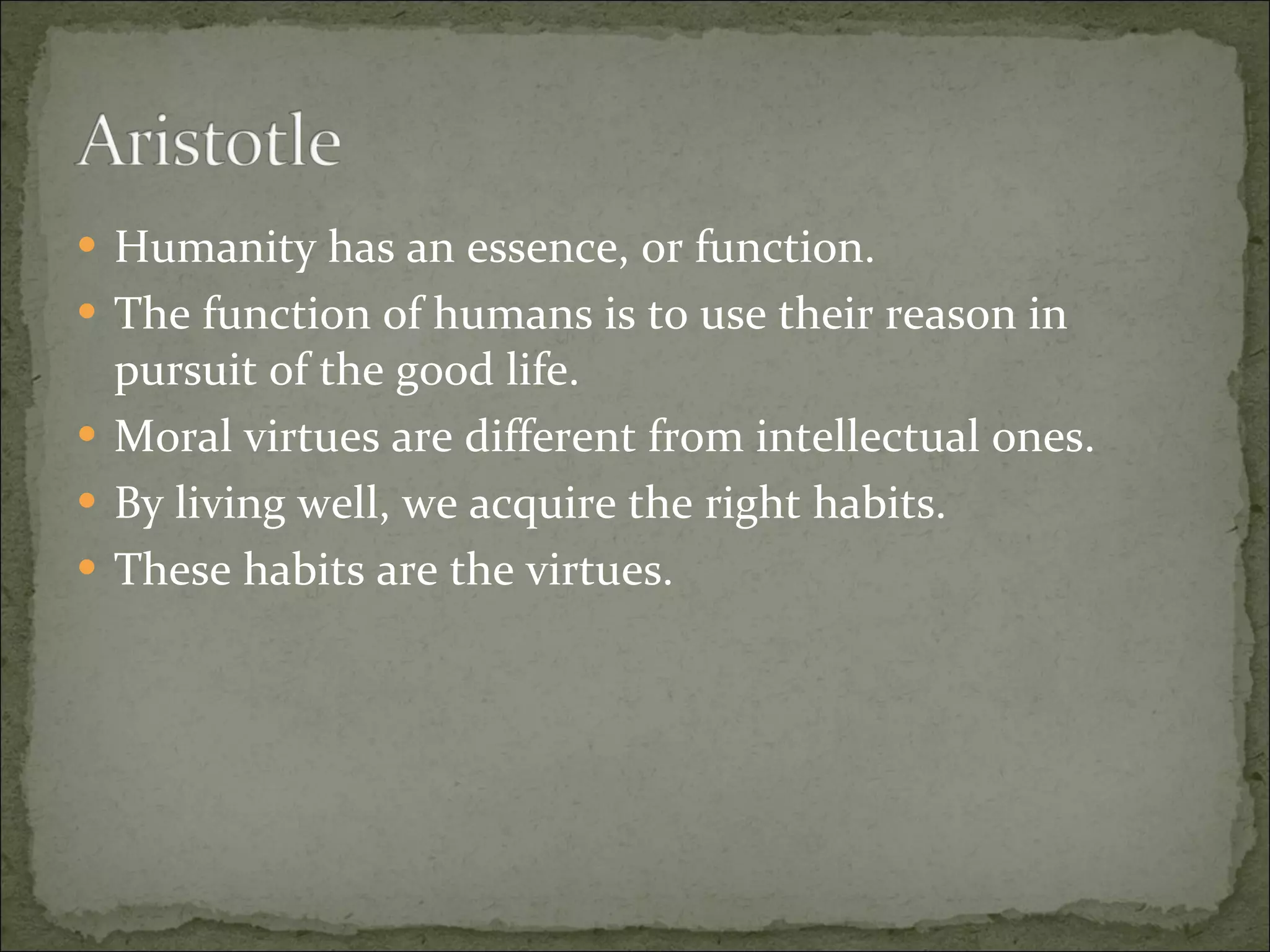 Humanity has an essence, or function. The function of humans is to use their reason in pursuit of the good life. Moral virtues are different from intellectual ones. By living well, we acquire the right habits. These habits are the virtues. 