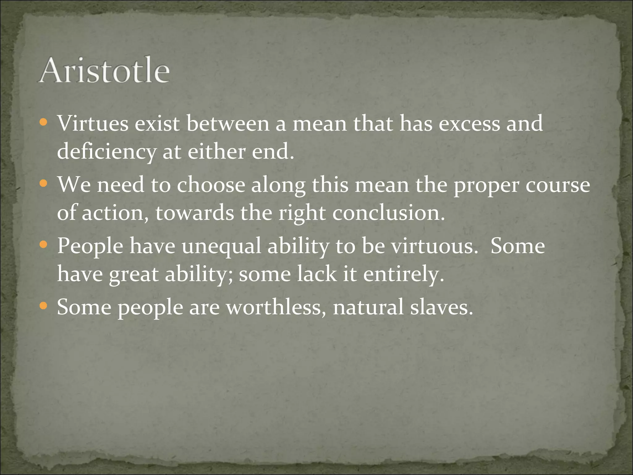 Virtues exist between a mean that has excess and deficiency at either end. We need to choose along this mean the proper course of action, towards the right conclusion. People have unequal ability to be virtuous.  Some have great ability; some lack it entirely. Some people are worthless, natural slaves. 