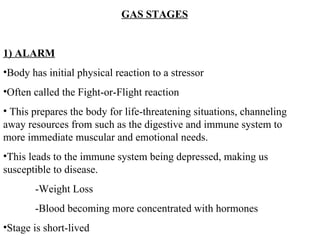 GAS STAGES 1) ALARM Body has initial physical reaction to a stressor Often called the Fight-or-Flight reaction This prepares the body for life-threatening situations, channeling away resources from such as the digestive and immune system to more immediate muscular and emotional needs.  This leads to the immune system being depressed, making us susceptible to disease. -Weight Loss -Blood becoming more concentrated with hormones Stage is short-lived 