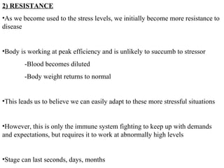 2) RESISTANCE As we become used to the stress levels, we initially become more resistance to disease Body is working at peak efficiency and is unlikely to succumb to stressor -Blood becomes diluted -Body weight returns to normal This leads us to believe we can easily adapt to these more stressful situations  However, this is only the immune system fighting to keep up with demands and expectations, but requires it to work at abnormally high levels Stage can last seconds, days, months 