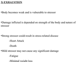 3) EXHAUSTION Body becomes weak and is vulnerable to stressor Damage inflicted is depended on strength of the body and nature of stressor Strong stressor could result in stress-related disease -Heart Attack -Death Mild stressor may not cause any significant damage -Fatigue -Minimal weight loss 